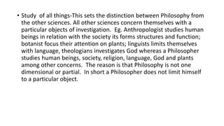 • Study of all things-This sets the distinction between Philosophy from
the other sciences. All other sciences concern themselves with a
particular objects of investigation. Eg. Anthropologist studies human
beings in relation with the society its forms structures and function;
botanist focus their attention on plants; linguists limits themselves
with language, theologians investigates God whereas a Philosopher
studies human beings, society, religion, language, God and plants
among other concerns. The reason is that Philosophy is not one
dimensional or partial. In short a Philosopher does not limit himself
to a particular object.
 