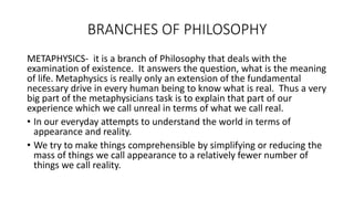BRANCHES OF PHILOSOPHY
METAPHYSICS- it is a branch of Philosophy that deals with the
examination of existence. It answers the question, what is the meaning
of life. Metaphysics is really only an extension of the fundamental
necessary drive in every human being to know what is real. Thus a very
big part of the metaphysicians task is to explain that part of our
experience which we call unreal in terms of what we call real.
• In our everyday attempts to understand the world in terms of
appearance and reality.
• We try to make things comprehensible by simplifying or reducing the
mass of things we call appearance to a relatively fewer number of
things we call reality.
 