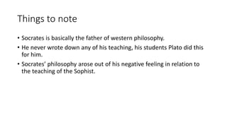 Things to note
• Socrates is basically the father of western philosophy.
• He never wrote down any of his teaching, his students Plato did this
for him.
• Socrates’ philosophy arose out of his negative feeling in relation to
the teaching of the Sophist.
 