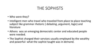 THE SOPHISTS
• Who were they?
• Intelligent men who travel who traveled from place to place teaching
subject like grammar rhetoric ( debating ,argument, logic) and
literature
• Athens was an emerging democratic center and educated people
were needed.
• The Sophist charged their services usually employed by the wealthy
and powerful- what the sophist taught was in demand.
 