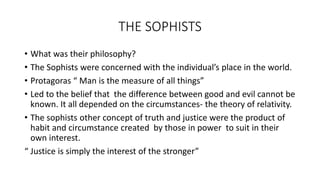 THE SOPHISTS
• What was their philosophy?
• The Sophists were concerned with the individual’s place in the world.
• Protagoras “ Man is the measure of all things”
• Led to the belief that the difference between good and evil cannot be
known. It all depended on the circumstances- the theory of relativity.
• The sophists other concept of truth and justice were the product of
habit and circumstance created by those in power to suit in their
own interest.
“ Justice is simply the interest of the stronger”
 