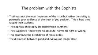 The problem with the Sophists
• Truth was not the most important of the issue but rather the ability to
persuade your audience of the truth of you position. This is how they
taught their students.
• The Sophists philosophy created tension in Athens.
• They suggested there were no absolute norms for right or wrong.
• This contribute the breakdown of moral order.
• The distinction between good and evil was no longer clear.
 