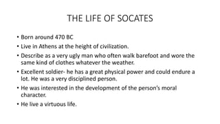 THE LIFE OF SOCATES
• Born around 470 BC
• Live in Athens at the height of civilization.
• Describe as a very ugly man who often walk barefoot and wore the
same kind of clothes whatever the weather.
• Excellent soldier- he has a great physical power and could endure a
lot. He was a very disciplined person.
• He was interested in the development of the person’s moral
character.
• He live a virtuous life.
 