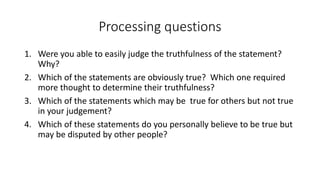 Processing questions
1. Were you able to easily judge the truthfulness of the statement?
Why?
2. Which of the statements are obviously true? Which one required
more thought to determine their truthfulness?
3. Which of the statements which may be true for others but not true
in your judgement?
4. Which of these statements do you personally believe to be true but
may be disputed by other people?
 