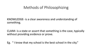 Methods of Philosophizing
KNOWLEDGE- is a clear awareness and understanding of
something.
CLAIM- is a state or assert that something is the case, typically
without providing evidence or prove.
Eg. “ I know that my school is the best school in the city.”
 