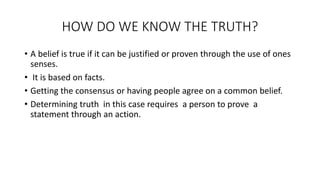 HOW DO WE KNOW THE TRUTH?
• A belief is true if it can be justified or proven through the use of ones
senses.
• It is based on facts.
• Getting the consensus or having people agree on a common belief.
• Determining truth in this case requires a person to prove a
statement through an action.
 
