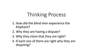 Thinking Process
1. How did the blind men experience the
Elephant?
2. Why they are having a dispute?
3. Why they claim that they are right?
4. If each one of them are right why they are
disputing?
 
