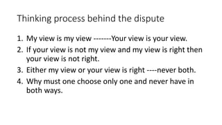 Thinking process behind the dispute
1. My view is my view -------Your view is your view.
2. If your view is not my view and my view is right then
your view is not right.
3. Either my view or your view is right ----never both.
4. Why must one choose only one and never have in
both ways.
 