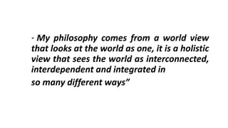 “ My philosophy comes from a world view
that looks at the world as one, it is a holistic
view that sees the world as interconnected,
interdependent and integrated in
so many different ways”
 