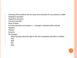 4) Including all the students who are away from education for any reasons is called
a) Integrative education
b) Separative education
c) Inclusive education
d) None of these
5) Inclusive education can produce ------changes in attitudes within schools
a) Negative
b) Positive
c) Dynamic
d) No changes
6) Which act says about the right to free and compulsory education to children
a) RTE
b) NTE
c) RTI
d) RTO
 