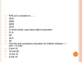 7) RTE act is enacted on…….
a) 2010
b) 2008
c) 2009
d) 2012
8) In which article ,says about right to education
a) 21 A
b) 48
c) 42 A
d) 28
9) The free and compulsory education for children between ----
and--- in india
a) 5 and 10
b) 10 and 20
c) 6 and 14
d) 5 and 15
 