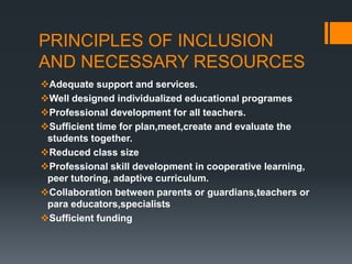 PRINCIPLES OF INCLUSION
AND NECESSARY RESOURCES
Adequate support and services.
Well designed individualized educational programes
Professional development for all teachers.
Sufficient time for plan,meet,create and evaluate the
students together.
Reduced class size
Professional skill development in cooperative learning,
peer tutoring, adaptive curriculum.
Collaboration between parents or guardians,teachers or
para educators,specialists
Sufficient funding
 