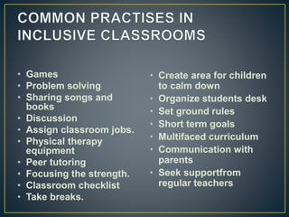 • Games
• Problem solving
• Sharing songs and
books
• Discussion
• Assign classroom jobs.
• Physical therapy
equipment
• Peer tutoring
• Focusing the strength.
• Classroom checklist
• Take breaks.
• Create area for children
to calm down
• Organize students desk
• Set ground rules
• Short term goals
• Multifaced curriculum
• Communication with
parents
• Seek supportfrom
regular teachers
 