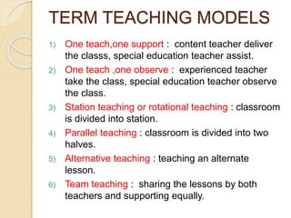 TERM TEACHING MODELS
1) One teach,one support : content teacher deliver
the classs, special education teacher assist.
2) One teach ,one observe : experienced teacher
take the class, special education teacher observe
the class.
3) Station teaching or rotational teaching : classroom
is divided into station.
4) Parallel teaching : classroom is divided into two
halves.
5) Alternative teaching : teaching an alternate
lesson.
6) Team teaching : sharing the lessons by both
teachers and supporting equally.
 