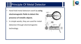 Principle Of Metal Detector
• Hand held metal detectors work by using
electromagnetic fields to detect the
presence of metallic objects.
• In simple words, they are used for metal
detection through electromagnetic
technology.
 