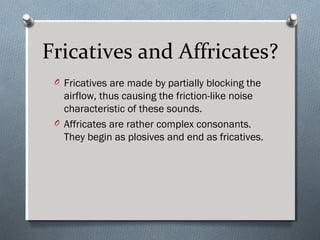 Fricatives and Affricates?
O Fricatives are made by partially blocking the
airflow, thus causing the friction-like noise
characteristic of these sounds.
O Affricates are rather complex consonants.
They begin as plosives and end as fricatives.
 