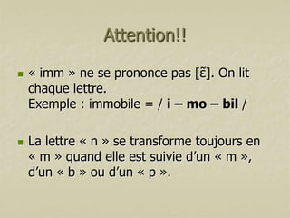 Attention!!




« imm » ne se prononce pas [ɛ]. On lit
̃
chaque lettre.
Exemple : immobile = / i – mo – bil /
La lettre « n » se transforme toujours en
« m » quand elle est suivie d’un « m »,
d’un « b » ou d’un « p ».

 