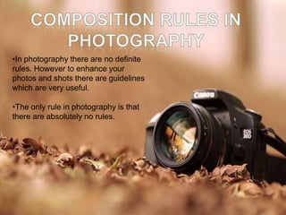 •In photography there are no definite
rules. However to enhance your
photos and shots there are guidelines
which are very useful.
•The only rule in photography is that
there are absolutely no rules.
 