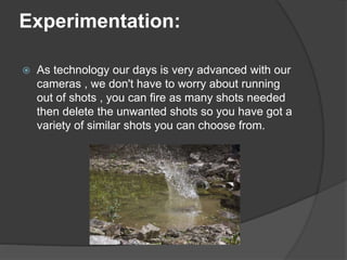 Experimentation:
 As technology our days is very advanced with our
cameras , we don't have to worry about running
out of shots , you can fire as many shots needed
then delete the unwanted shots so you have got a
variety of similar shots you can choose from.
 
