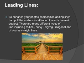 Leading Lines:
 To enhance your photos composition adding lines
can pull the audiences attention towards the main
subject. There are many different types of
line including radical, curvy , zigzag , diagonal and
of course straight lines.
 