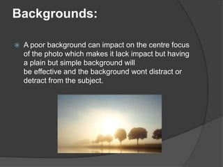 Backgrounds:
 A poor background can impact on the centre focus
of the photo which makes it lack impact but having
a plain but simple background will
be effective and the background wont distract or
detract from the subject.
 