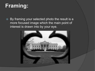 Framing:
 By framing your selected photo the result is a
more focused image which the main point of
interest is drawn into by your eye.
 