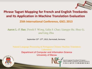 25th International Conference, GSCL 2013 
Aaron L.-F. Han, Derek F. Wong, Lidia S. Chao, Liangye He, Shuo Li, 
and Ling Zhu 
September 25th -27th, 2013, Darmstadt, Germany 
Natural Language Processing & Portuguese-Chinese Machine Translation 
Laboratory 
Department of Computer and Information Science 
University of Macau 
 