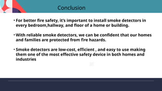 Conclusion
• For better fire safety, it’s important to install smoke detectors in
every bedroom,hallway, and floor of a home or building.
• With reliable smoke detectors, we can be confident that our homes
and families are protected from fire hazards.
• Smoke detectors are low-cost, efficient , and easy to use making
them one of the most effective safety device in both homes and
industries
 