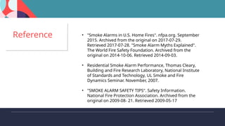 "Smoke Alarms in U.S. Home Fires". nfpa.org. September 2015. Archived from the original on 2017-07-29.
Retrieved 2017-07-28. "Smoke Alarm Myths Explained". The World Fire Safety Foundation. Archived from the
original on 2014-10-06. Retrieved 2014-09-03.
Residential Smoke Alarm Performance, Thomas Cleary, Building and Fire Research Laboratory, National
Institute of Standards and Technology, UL Smoke and Fire Dynamics Seminar. November, 2007.
"SMOKE ALARM SAFETY TIPS". Safety Information. National Fire Protection Association. Archived from the
original on 2009-08- 21. Retrieved 2009-05-17
Reference • "Smoke Alarms in U.S. Home Fires". nfpa.org. September
2015. Archived from the original on 2017-07-29.
Retrieved 2017-07-28. "Smoke Alarm Myths Explained".
The World Fire Safety Foundation. Archived from the
original on 2014-10-06. Retrieved 2014-09-03.
• Residential Smoke Alarm Performance, Thomas Cleary,
Building and Fire Research Laboratory, National Institute
of Standards and Technology, UL Smoke and Fire
Dynamics Seminar. November, 2007.
• "SMOKE ALARM SAFETY TIPS". Safety Information.
National Fire Protection Association. Archived from the
original on 2009-08- 21. Retrieved 2009-05-17
 