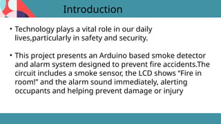 Introduction
• Technology plays a vital role in our daily
lives,particularly in safety and security.
• This project presents an Arduino based smoke detector
and alarm system designed to prevent fire accidents.The
circuit includes a smoke sensor, the LCD shows “Fire in
room!” and the alarm sound immediately, alerting
occupants and helping prevent damage or injury
 