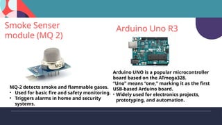 Smoke Senser
module (MQ 2)
MQ-2 detects smoke and flammable gases.
• Used for basic fire and safety monitoring.
• Triggers alarms in home and security
systems.
Arduino Uno R3
Arduino UNO is a popular microcontroller
board based on the ATmega328.
“Uno” means “one,” marking it as the first
USB-based Arduino board.
• Widely used for electronics projects,
prototyping, and automation.
 
