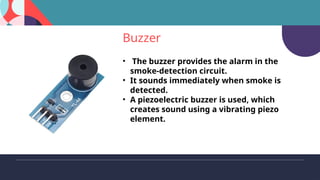 Buzzer
• The buzzer provides the alarm in the
smoke-detection circuit.
• It sounds immediately when smoke is
detected.
• A piezoelectric buzzer is used, which
creates sound using a vibrating piezo
element.
 