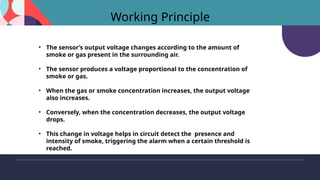 Working Principle
• The sensor’s output voltage changes according to the amount of
smoke or gas present in the surrounding air.
• The sensor produces a voltage proportional to the concentration of
smoke or gas.
• When the gas or smoke concentration increases, the output voltage
also increases.
• Conversely, when the concentration decreases, the output voltage
drops.
• This change in voltage helps in circuit detect the presence and
intensity of smoke, triggering the alarm when a certain threshold is
reached.
 