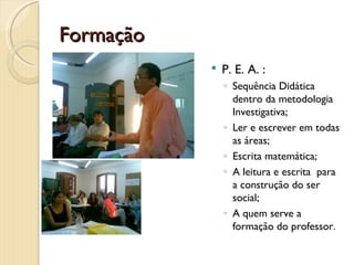 Formação
              P. E. A. :
               ◦ Sequência Didática
                 dentro da metodologia
                 Investigativa;
               ◦ Ler e escrever em todas
                 as áreas;
               ◦ Escrita matemática;
               ◦ A leitura e escrita para
                 a construção do ser
                 social;
               ◦ A quem serve a
                 formação do professor.
 
