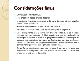 Considerações finais
   Construção metodológica;
   Repensar em nossa prática docente;
   Importância do planejamento anual e do plano de aulas, além do papel de
    mediador dos educadores;
   Vivenciar uma necessidade de formação em serviço;
   Perceber, na prática, como construir material para as sequências.
   Esse planejamento nos permite um trabalho coletivo, e os bolsistas
    puderam perceber o quanto é difícil planejar algo que será colocado em
    prática por todos que lá estão. E o que garantirá uma boa intervenção, é a
    pesquisa para a ampliação de nossos conhecimentos, para que o educador
    se sinta confiante em seu próprio conhecimento, sempre considerando o
    conhecimento prévio do aluno para esta construção.
   Desta forma acreditamos que este projeto é um caminho para que
    efetivamente consigamos ter um ensino de qualidade a todos que
    procuram as instituições de ensino.
 