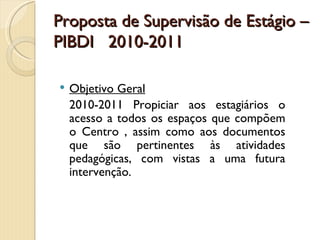 Proposta de Supervisão de Estágio –
PIBDI 2010-2011

   Objetivo Geral
    2010-2011 Propiciar aos estagiários o
    acesso a todos os espaços que compõem
    o Centro , assim como aos documentos
    que são pertinentes às atividades
    pedagógicas, com vistas a uma futura
    intervenção.
 