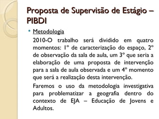 Proposta de Supervisão de Estágio –
PIBDI
   Metodologia
    2010-O trabalho será dividido em quatro
    momentos: 1º de caracterização do espaço, 2º
    de observação da sala de aula, um 3º que seria a
    elaboração de uma proposta de intervenção
    para a sala de aula observada e um 4º momento
    que será a realização desta intervenção.
    Faremos o uso da metodologia investigativa
    para problematizar a geografia dentro do
    contexto de EJA – Educação de Jovens e
    Adultos.
 