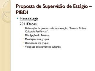 Proposta de Supervisão de Estágio –
PIBDI
   Metodologia
    2011Etapas:
      Elaboração da proposta de intervenção, “Projeto Trilhas
       Culturais Periféricas”;
      Divulgação do Projeto;
      Montagem dos grupos;
      Discussões em grupo;
      Visita aos equipamentos culturais.
 