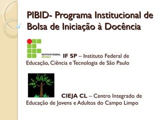 PIBID- Programa Institucional de
Bolsa de Iniciação à Docência

               IF SP – Instituto Federal de
Educação, Ciência e Tecnologia de São Paulo




              CIEJA CL – Centro Integrado de
Educação de Jovens e Adultos do Campo Limpo
 