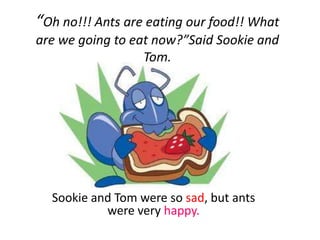 “Oh no!!! Ants are eating our food!! What
are we going to eat now?”Said Sookie and
                  Tom.




  Sookie and Tom were so sad, but ants
           were very happy.
 