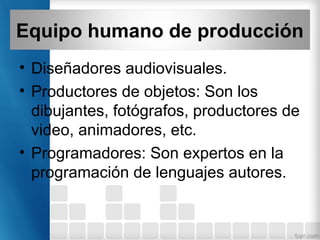 Equipo humano de producción
• Diseñadores audiovisuales.
• Productores de objetos: Son los
dibujantes, fotógrafos, productores de
video, animadores, etc.
• Programadores: Son expertos en la
programación de lenguajes autores.
 