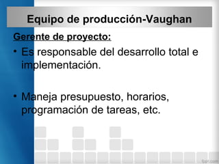 Equipo de producción-Vaughan
Gerente de proyecto:
• Es responsable del desarrollo total e
implementación.
• Maneja presupuesto, horarios,
programación de tareas, etc.
 