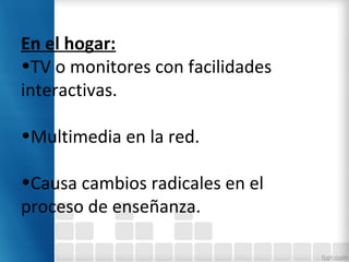 En el hogar:
•TV o monitores con facilidades
interactivas.
•Multimedia en la red.
•Causa cambios radicales en el
proceso de enseñanza.
 