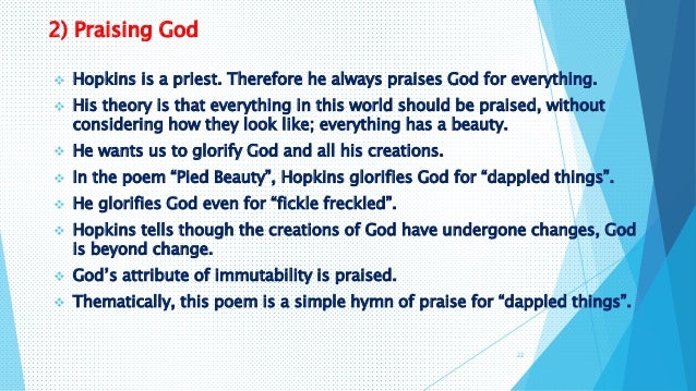 critical appreciation for pied beauty My aim in this paper is to bring about a deeper analysis by connecting these the ' pied beauty ' is a poem that is published in a collection of poems by gerard . critical appreciation for pied beauty My aim in this paper is to bring about a deeper analysis by connecting these the ' pied beauty ' is a poem that is published in a collection of poems by gerard .