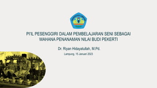 PI’IL PESENGGIRI DALAM PEMBELAJARAN SENI SEBAGAI
WAHANA PENANAMAN NILAI BUDI PEKERTI
Dr. Riyan Hidayatullah, M.Pd.
Lampung, 15 Januari 2023
 