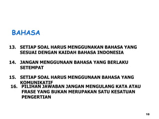 BAHASA
13. SETIAP SOAL HARUS MENGGUNAKAN BAHASA YANG
SESUAI DENGAN KAIDAH BAHASA INDONESIA
14. JANGAN MENGGUNAAN BAHASA YANG BERLAKU
SETEMPAT
16. PILIHAN JAWABAN JANGAN MENGULANG KATA ATAU
FRASE YANG BUKAN MERUPAKAN SATU KESATUAN
PENGERTIAN
15. SETIAP SOAL HARUS MENGGUNAAN BAHASA YANG
KOMUNIKATIF
10
 