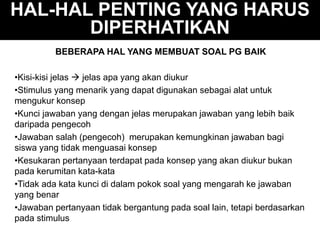 HAL-HAL PENTING YANG HARUS
DIPERHATIKAN
BEBERAPA HAL YANG MEMBUAT SOAL PG BAIK
•Kisi-kisi jelas  jelas apa yang akan diukur
•Stimulus yang menarik yang dapat digunakan sebagai alat untuk
mengukur konsep
•Kunci jawaban yang dengan jelas merupakan jawaban yang lebih baik
daripada pengecoh
•Jawaban salah (pengecoh) merupakan kemungkinan jawaban bagi
siswa yang tidak menguasai konsep
•Kesukaran pertanyaan terdapat pada konsep yang akan diukur bukan
pada kerumitan kata-kata
•Tidak ada kata kunci di dalam pokok soal yang mengarah ke jawaban
yang benar
•Jawaban pertanyaan tidak bergantung pada soal lain, tetapi berdasarkan
pada stimulus
 