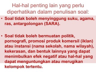 • Soal tidak boleh menyinggung suku, agama,
ras, antargolongan (SARA).
• Soal tidak boleh bermuatan politik,
pornografi, promosi produk komersil (iklan)
atau instansi (nama sekolah, nama wilayah),
kekerasan, dan bentuk lainnya yang dapat
menimbulkan efek negatif atau hal-hal yang
dapat menguntungkan atau merugikan
kelompok tertentu.
Hal-hal penting lain yang perlu
diperhatikan dalam penulisan soal:
 