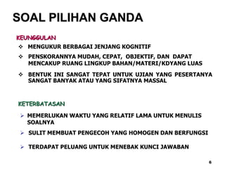 SOAL PILIHAN GANDA
KEUNGGULAN
 MENGUKUR BERBAGAI JENJANG KOGNITIF
 PENSKORANNYA MUDAH, CEPAT, OBJEKTIF, DAN DAPAT
MENCAKUP RUANG LINGKUP BAHAN/MATERI/KDYANG LUAS
 BENTUK INI SANGAT TEPAT UNTUK UJIAN YANG PESERTANYA
SANGAT BANYAK ATAU YANG SIFATNYA MASSAL
KETERBATASAN
 MEMERLUKAN WAKTU YANG RELATIF LAMA UNTUK MENULIS
SOALNYA
 SULIT MEMBUAT PENGECOH YANG HOMOGEN DAN BERFUNGSI
 TERDAPAT PELUANG UNTUK MENEBAK KUNCI JAWABAN
6
 