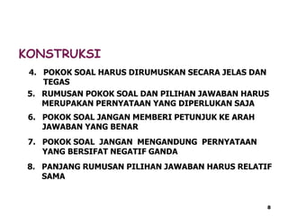 KONSTRUKSI
4. POKOK SOAL HARUS DIRUMUSKAN SECARA JELAS DAN
TEGAS
5. RUMUSAN POKOK SOAL DAN PILIHAN JAWABAN HARUS
MERUPAKAN PERNYATAAN YANG DIPERLUKAN SAJA
6. POKOK SOAL JANGAN MEMBERI PETUNJUK KE ARAH
JAWABAN YANG BENAR
7. POKOK SOAL JANGAN MENGANDUNG PERNYATAAN
YANG BERSIFAT NEGATIF GANDA
8. PANJANG RUMUSAN PILIHAN JAWABAN HARUS RELATIF
SAMA
8
 